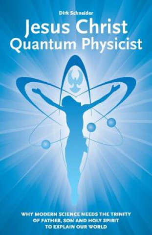 Jesus Christ - Quantum Physicist: Why modern science needs the Trinity of Father, Son and Holy Spirit to explain our world