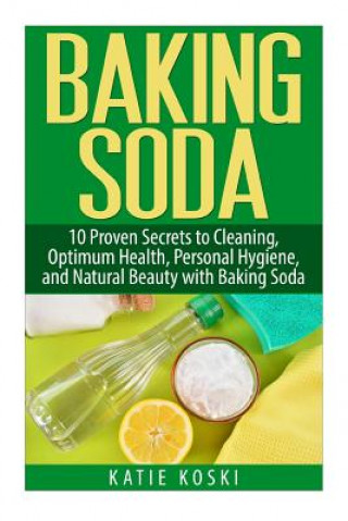 Baking Soda: 10 Proven Secrets to Cleaning, Optimum Health, Personal Hygiene, and Natural Beauty with Baking Soda