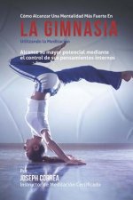 Como Alcanzar una Mentalidad Mas Fuerte en la Gimnasia utilizando la Meditacion: Alcance su mayor potencial mediante el control de sus pensamientos in
