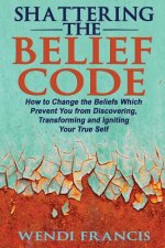 Shattering The Belief Code: How to Change the Beliefs Which Prevent You from Discovering, Transforming and Igniting Your True Self