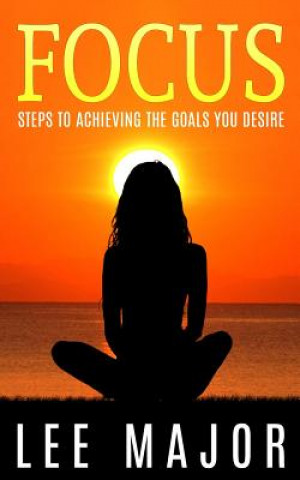 Focus: Steps To Achieving The Goals You Desire