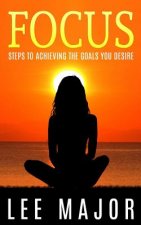 Focus: Steps To Achieving The Goals You Desire