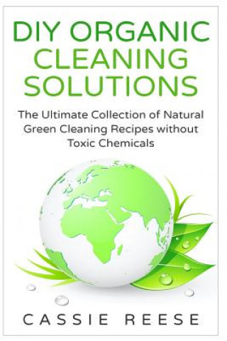 DIY Organic Cleaning Solutions: The Ultimate Collection of Natural Green Cleaning Recipes without Toxic Chemicals