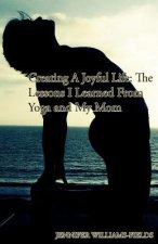 Creating A Joyful Life: The Lessons I Learned From Yoga and My Mom: A Personal Journey For An Amazing Life
