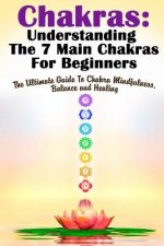 Chakras: Understanding The 7 Main Chakras For Beginners: The Ultimate Guide To Chakra Mindfulness, Balance and Healing