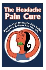 The Headache Pain Cure: How To Find Headache Pain Relief And Live A Happy Pain Free Life!