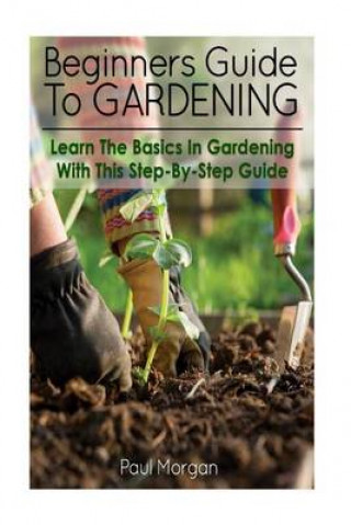 Beginners Guide to Gardening: Learn the Basics in Gardening with This Step-By-Step Guide
