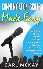 Communication Skills Made Easy: Know What To Say To Anyone, Anytime, Anywhere With Supreme Confidence, Persuasion And Charisma