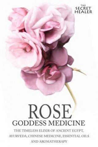 Rose - Goddess Medicine: The Timeless Elixir of Ancient Egypt, Ayurveda, Chinese Medicine, Essential Oils and Modern Medicine