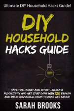 DIY Household Hacks: Ultimate DIY Household Hacks Guide! Save Time, Money And Effort, Increase Productivity And Get Stuff Done With 120 Pro