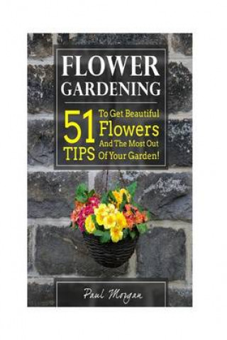 Flower Gardening: 51 Tips to Get Beautiful Flowers and the Most Out of Your Garden