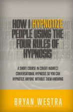 How I Hypnotize People Using The Four Rules Of Hypnosis: A Short Course In Covert Indirect Conversational Hypnosis So You Can Hypnotize Anyone Without