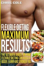 Flexible Dieting Maximum Results: The Ultimate Guide On How Flexible Dieting Can Build A Bigger, Leaner and Stronger You