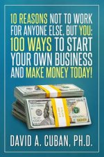 Ten Reasons NOT to Work for Anyone Else, But YOU: : One-Hundred Ways to Start Your Own Business and Make Money Today.