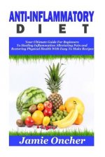 Anti-Inflammatory Diet: Your Ultimate Guide For Beginners To Healing Inflammation, Alleviating Pain and Restoring Physical Health With Easy To