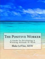The Positive Worker: A Guide To Developing A Winning Attitude At Work
