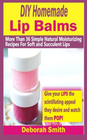 DIY Homemade Lip Balms: More Than 36 Simple Natural Moisturizing Recipes For Soft & Succulent Lips
