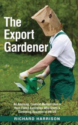 The Export Gardener: A Ham Fisted Australian Starts a Gardening Business in the UK Not Knowing a Weed from a Wisteria