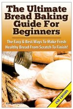 The Ultimate Bread Baking Guide for Beginners: The Easy & Best Ways to Make Fresh Healthy Bread from Scratch to Finish