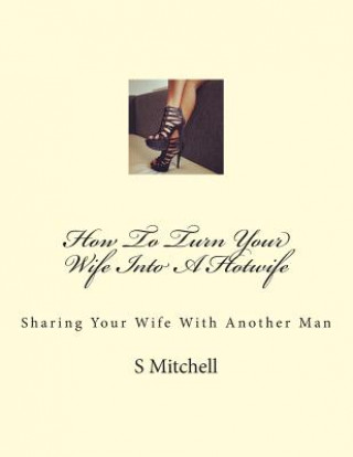 How To Turn Your Wife Into A Hotwife: Learn How To Seduce Your Wife Into Bed With Another Man While You Watch