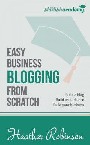 Easy Business Blogging from Scratch: Build a Blog, Build an Audience, Build Your Business