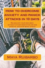 How to overcome anxiety and panic attacks in 10 days: Re-educate your own body, without either medication or side effects, and stop being afraid