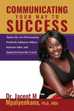 Communicating Your Way To Success: Master the Art of Persuasion, Positively Influence Others, Increase Sales, and Stand Out from the Crowd.