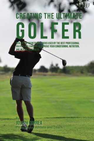 Creating the Ultimate Golfer: Realize the Secrets and Tricks Used by the Best Professional Golfers and Coaches to Improve Your Conditioning, Nutriti
