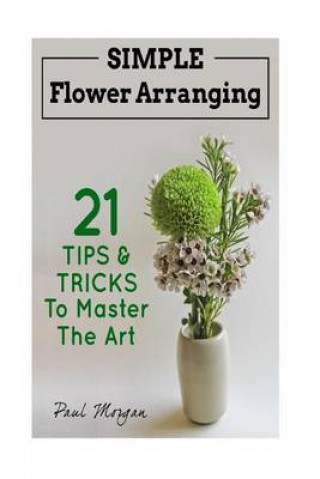 Flower Arranging: Simple Flower Arranging - 21 Tips & Tricks to Master the Art