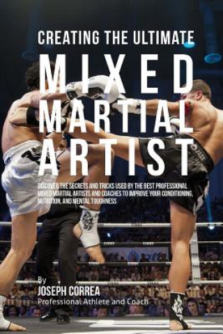 Creating the Ultimate Mixed Martial Artist: Discover the Secrets and Tricks Used by the Best Professional Mixed Martial Artists and Coaches to Improve