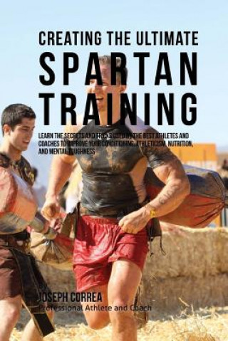 Creating the Ultimate Spartan Training: Learn the Secrets and Tricks Used by the Best Athletes and Coaches to Improve Your Conditioning, Athleticism,