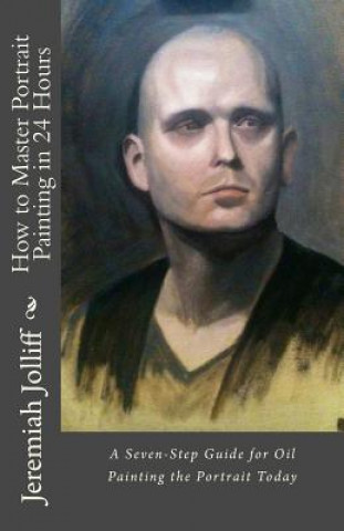 How to Master Portrait Painting in 24 Hours: A Seven-Step Guide for Oil Painting the Portrait Today