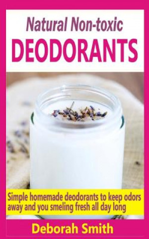 Natural Non-Toxic Deodorants: Simple Homemade Deodorants To Keep Bad Odors Away And You Smelling Fresh All Day Long