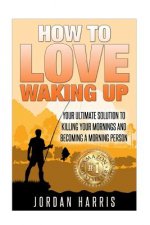 How To Love Waking Up: Your Ultimate Solution To Killing Your Mornings And Becoming A Morning Person