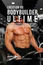 Creation du Bodybuilder Ultime: Apprenez les secrets et astuces utilises par les culturistes et les meilleurs entraineurs professionnels pour ameliore