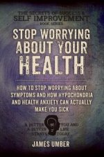 Stop Worrying About Your Health: How To Stop Worrying About Symptoms and how Hypochondria and Health Anxiety Can Actually Make You Sick