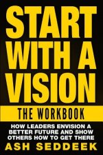 Start with A Vision: The Workbook: How Leaders Envision a Better Future and Show Others How to Get there
