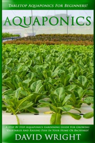 Aquaponics: Tabletop Aquaponics For Beginners! - A Step By Step Aquaponics Gardening Guide For Growing Vegetables And Raising Fish