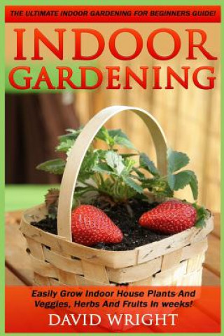 Indoor Gardening: The Ultimate Indoor Gardening For Beginners Guide! - Easily Grow Indoor House Plants And Veggies, Herbs, And Fruits In