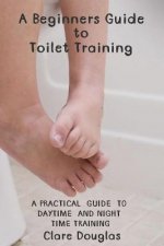 A Beginners Guide to Toilet Training: A Practical Guide to Daytime and Night time Training