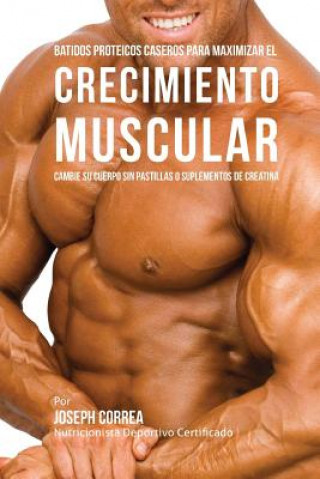 Batidos Proteicos Caseros Para Maximizar el Crecimiento Muscular: Cambie su Cuerpo sin Pastillas o Suplementos de Creatina