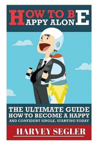 How To Be Happy: Alone: The Ultimate Guide On How To Become a Happy and Confident Single, Starting Today
