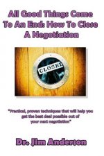 All Good Things Come To An End: How To Close A Negotiation: How To Develop The Skill Of Closing In Order To Get The Best Possible Outcome From A Negot
