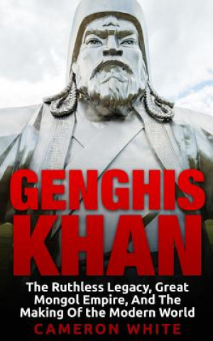 Genghis Khan: The Ruthless Legacy, Great Mongol Empire, And The Making Of The Modern World