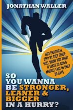So You Wanna Be Stronger, Leaner & Bigger in a Hurry?: This Practical Step By Step Guide Will Show You What It Takes to Build Muscle Fast in Only 30 D