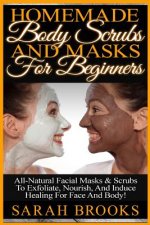 Homemade Body Scrubs And Masks For Beginners: Homemade Body Scrubs And Masks For Beginners! All-Natural Facial Masks & Scrubs To Exfoliate, Nourish, A