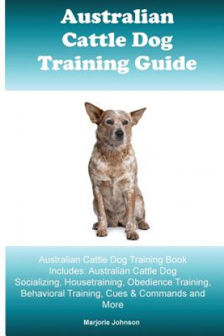 Australian Cattle Dog Training Guide: Australian Cattle Dog Training Book Includes: Australian Cattle Dog Socializing, Housetraining, Obedience Traini