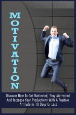 Motivation: Discover How To Get Motivated, Stay Motivated And Increase Your Productivity With A Positive Attitude In 10 Days Or Le