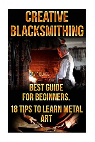 Creative Blacksmithing Best Guide For Beginners. 18 Tips To Learn Metal Art: (Blacksmith, How To Blacksmith, How To Blacksmithing, Metal Work, Knife M