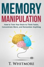 Memory Manipulation: How to Train Your Brain to Think Faster, Concentrate More, and Remember Anything